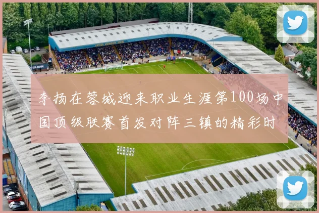 李扬在蓉城迎来职业生涯第100场中国顶级联赛首发对阵三镇的精彩时刻
