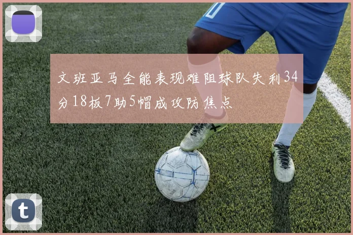 文班亚马全能表现难阻球队失利34分18板7助5帽成攻防焦点