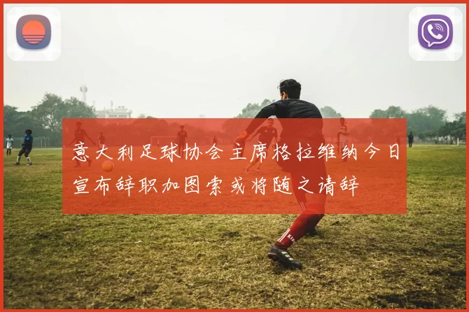 意大利足球协会主席格拉维纳今日宣布辞职加图索或将随之请辞