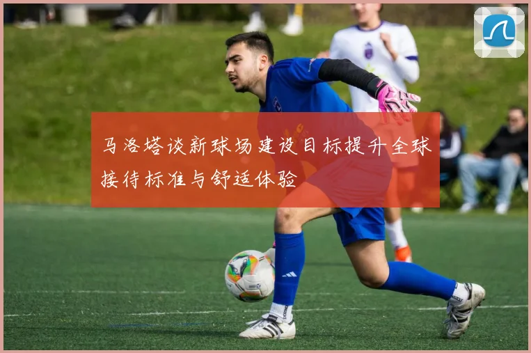 马洛塔谈新球场建设目标提升全球接待标准与舒适体验