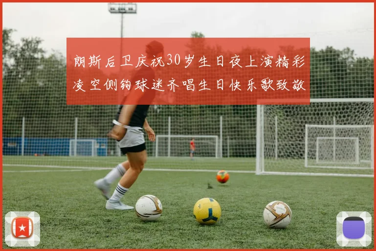 朗斯后卫庆祝30岁生日夜上演精彩凌空侧钩球迷齐唱生日快乐歌致敬