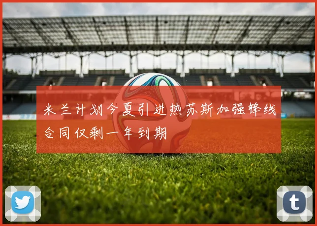 米兰计划今夏引进热苏斯加强锋线合同仅剩一年到期