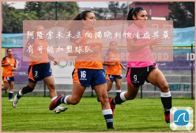 阿隆索未来去向揭晓利物浦成其最有可能加盟球队