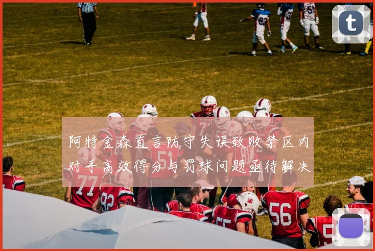 阿特金森直言防守失误致败禁区内对手高效得分与罚球问题亟待解决