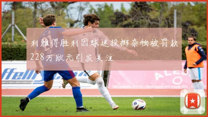 利雅得胜利因球迷投掷杂物被罚款228万欧元引发关注