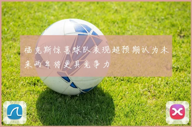 福克斯惊喜球队表现超预期认为未来两年将更具竞争力
