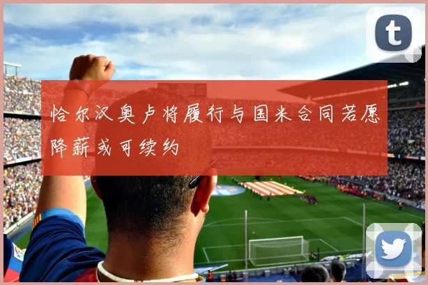 恰尔汉奥卢将履行与国米合同若愿降薪或可续约