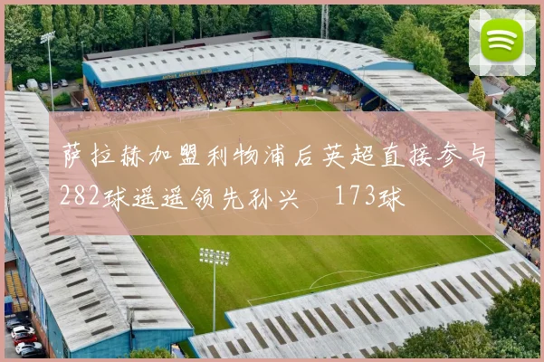 萨拉赫加盟利物浦后英超直接参与282球遥遥领先孙兴慜173球