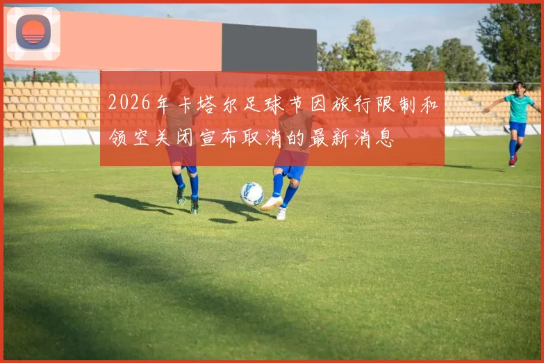 2026年卡塔尔足球节因旅行限制和领空关闭宣布取消的最新消息