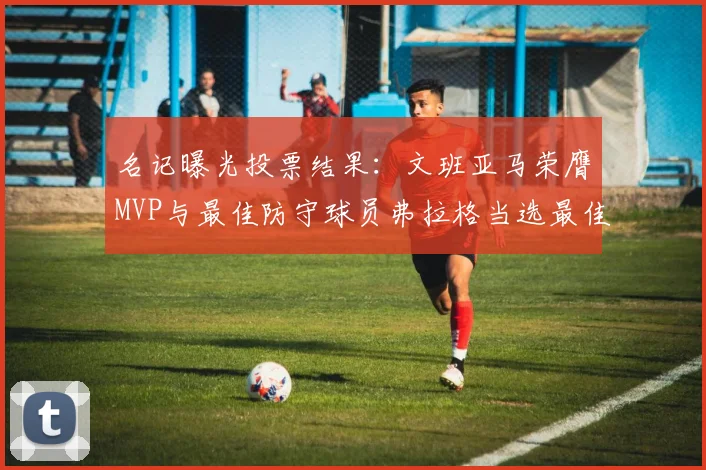 名记曝光投票结果：文班亚马荣膺MVP与最佳防守球员弗拉格当选最佳新秀