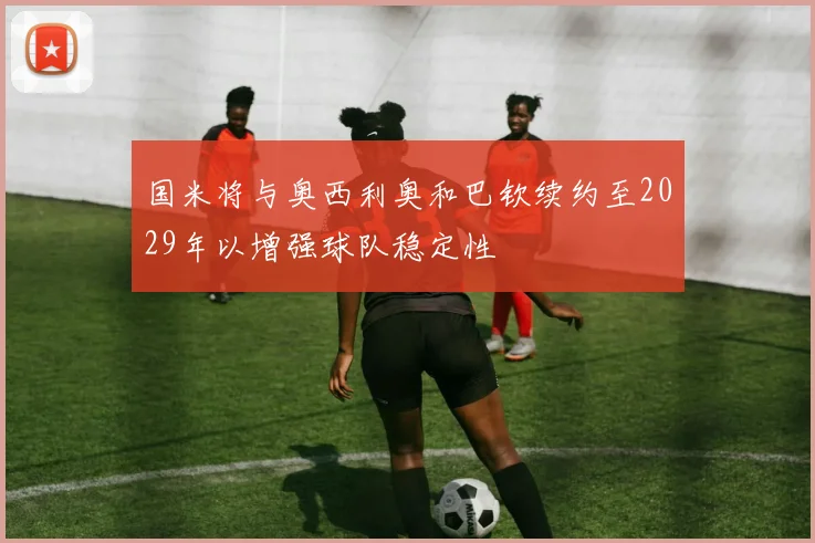 国米将与奥西利奥和巴钦续约至2029年以增强球队稳定性