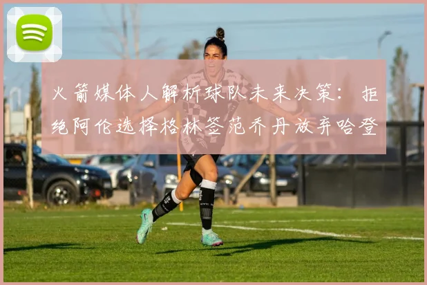 火箭媒体人解析球队未来决策：拒绝阿伦选择格林签范乔丹放弃哈登