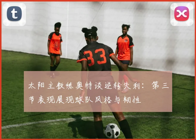 太阳主教练奥特谈逆转失利：第三节表现展现球队风格与韧性