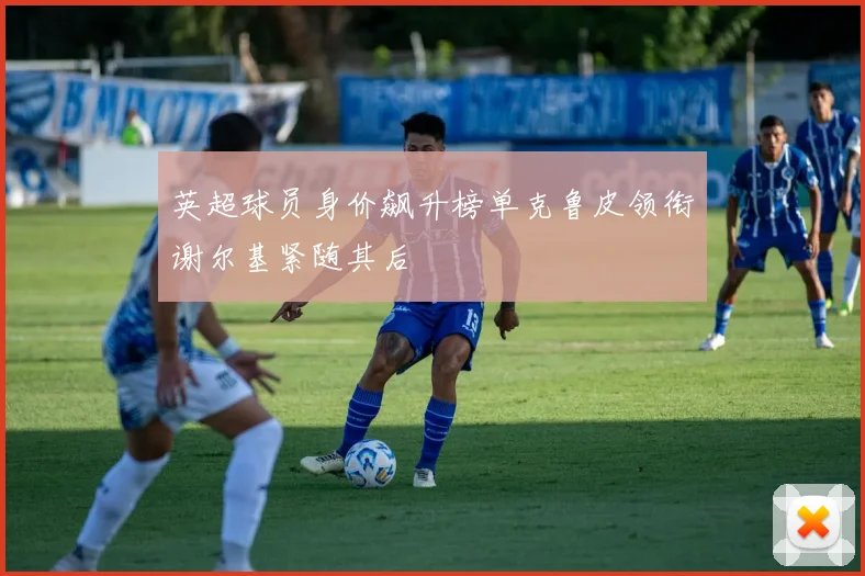 英超球员身价飙升榜单克鲁皮领衔谢尔基紧随其后