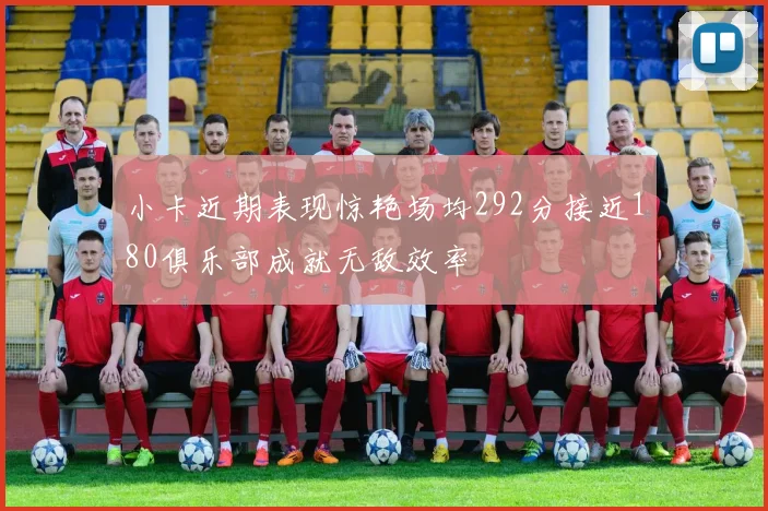 小卡近期表现惊艳场均292分接近180俱乐部成就无敌效率