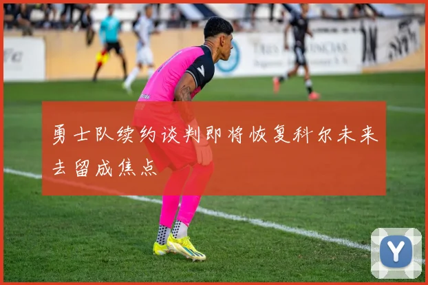 勇士队续约谈判即将恢复科尔未来去留成焦点