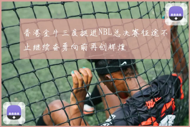香港金牛三度挺进NBL总决赛征途不止继续奋勇向前再创辉煌