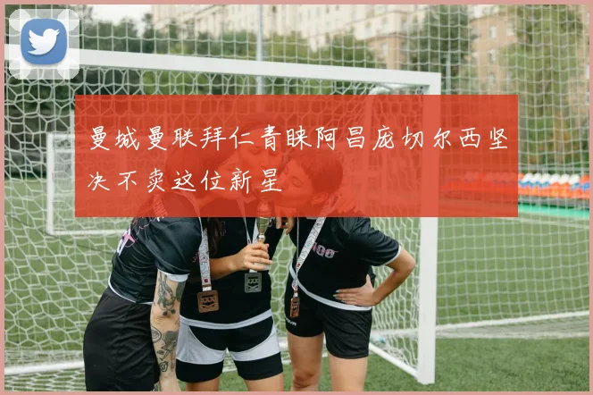 曼城曼联拜仁青睐阿昌庞切尔西坚决不卖这位新星