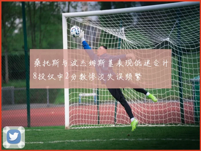 桑托斯与波杰姆斯基表现低迷合计8投仅中2分数惨淡失误频繁