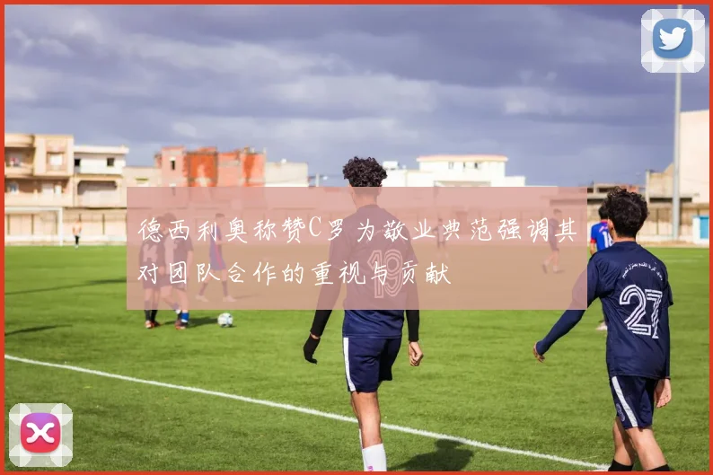 德西利奥称赞C罗为敬业典范强调其对团队合作的重视与贡献