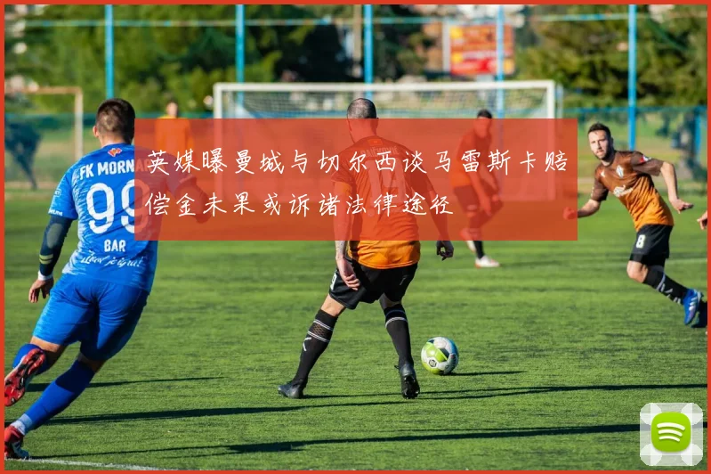 英媒曝曼城与切尔西谈马雷斯卡赔偿金未果或诉诸法律途径