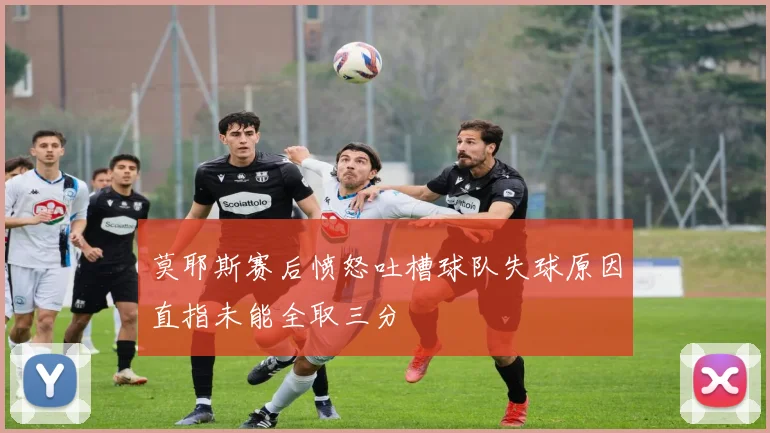 莫耶斯赛后愤怒吐槽球队失球原因直指未能全取三分