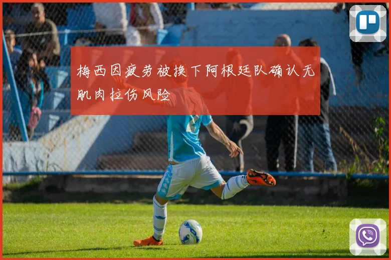 梅西因疲劳被换下阿根廷队确认无肌肉拉伤风险