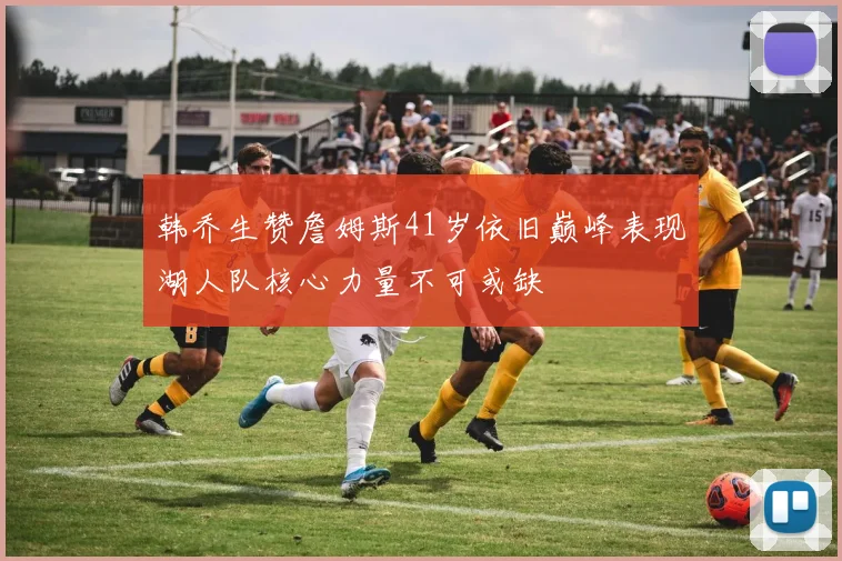 韩乔生赞詹姆斯41岁依旧巅峰表现湖人队核心力量不可或缺