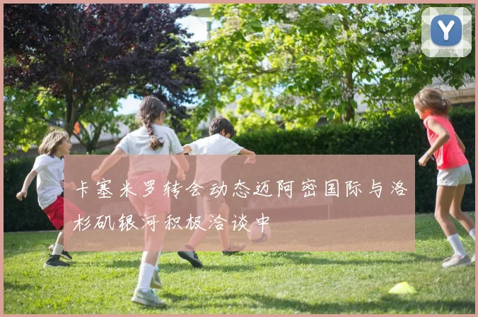 卡塞米罗转会动态迈阿密国际与洛杉矶银河积极洽谈中