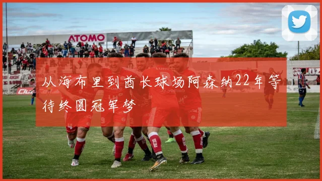 从海布里到酋长球场阿森纳22年等待终圆冠军梦