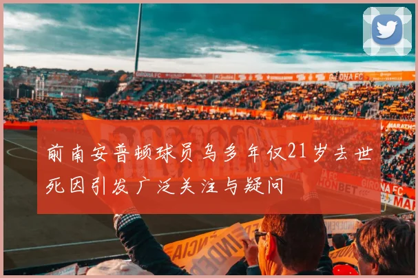 前南安普顿球员乌多年仅21岁去世死因引发广泛关注与疑问