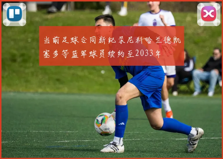 当前足球合同新纪录尼科哈兰德凯塞多等蓝军球员续约至2033年