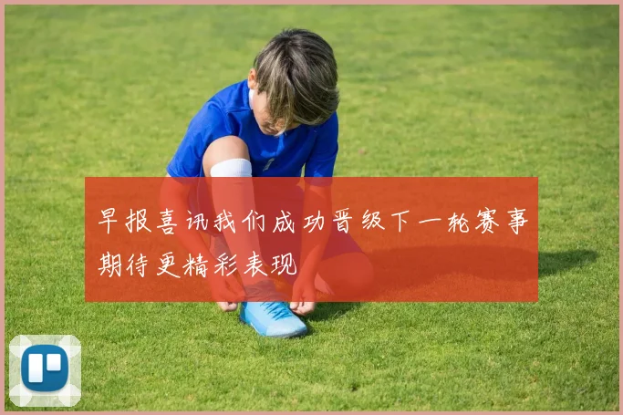 早报喜讯我们成功晋级下一轮赛事期待更精彩表现