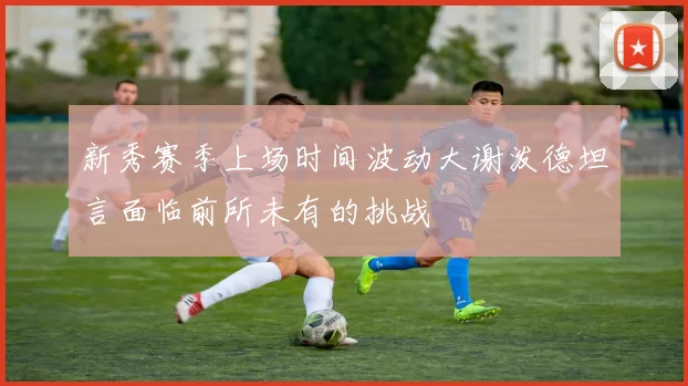 新秀赛季上场时间波动大谢泼德坦言面临前所未有的挑战