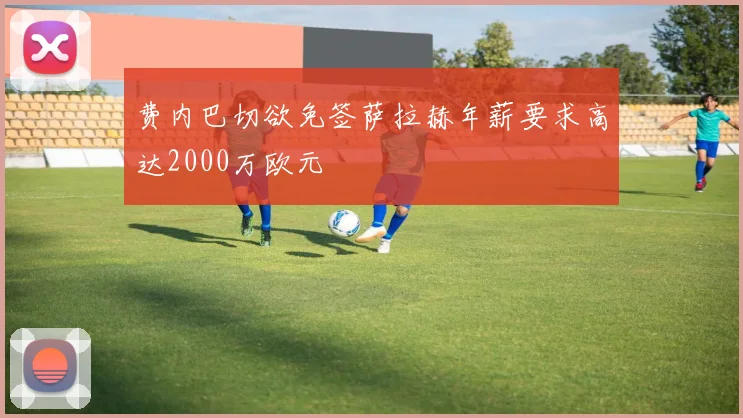 费内巴切欲免签萨拉赫年薪要求高达2000万欧元