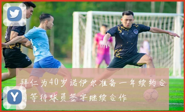 拜仁为40岁诺伊尔准备一年续约合同等待球员签字继续合作