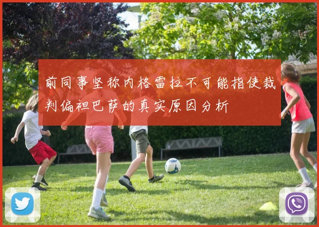 前同事坚称内格雷拉不可能指使裁判偏袒巴萨的真实原因分析